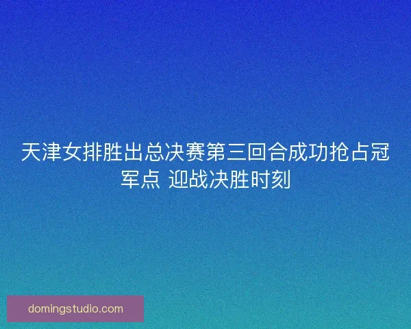 天津女排胜出总决赛第三回合成功抢占冠军点 迎战决胜时刻