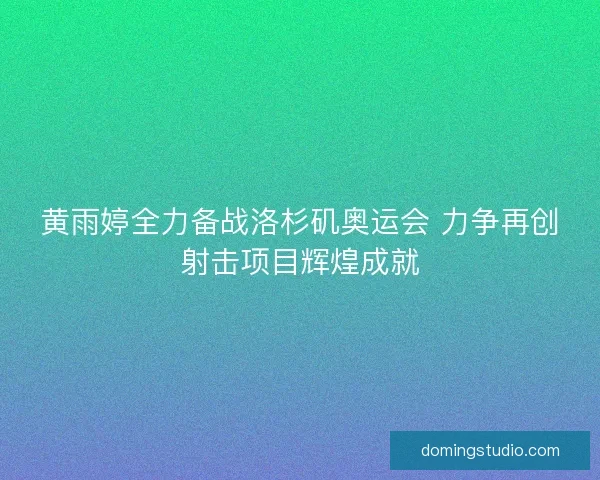 黄雨婷全力备战洛杉矶奥运会 力争再创射击项目辉煌成就